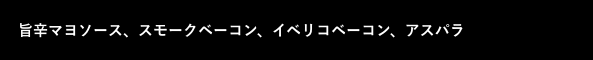 黒ボックス：旨辛マヨソース、スモークベーコン、イベリコベーコン、アスパラ