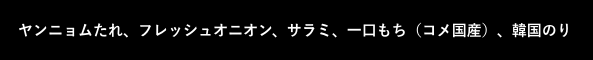 黒ボックス：ヤンニョムたれ、フレッシュオニオン、サラミ、一口もち（コメ国産）、韓国のり